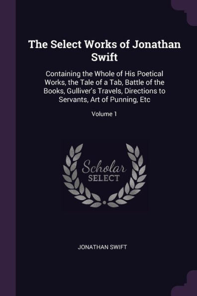 The Select Works Of Jonathan Swift: Containing The Whole Of His Poetical Works, The Tale Of A Tab, Battle Of The Books, Gulliver's Travels, Directions To Servants, Art Of Punning, Etc; Volume 1