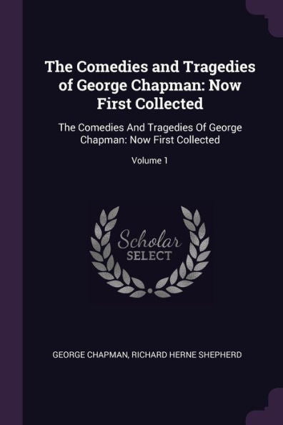 The Comedies And Tragedies Of George Chapman: Now First Collected: The Comedies And Tragedies Of George Chapman: Now First Collected; Volume 1