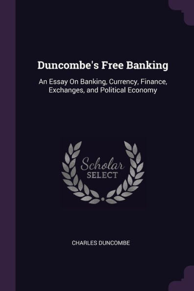 Duncombe's Free Banking: An Essay On Banking, Currency, Finance, Exchanges, And Political Economy