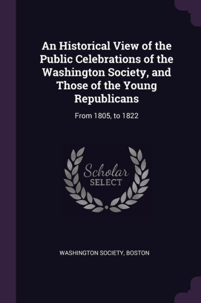 An Historical View Of The Public Celebrations Of The Washington Society, And Those Of The Young Republicans: From 1805, To 1822