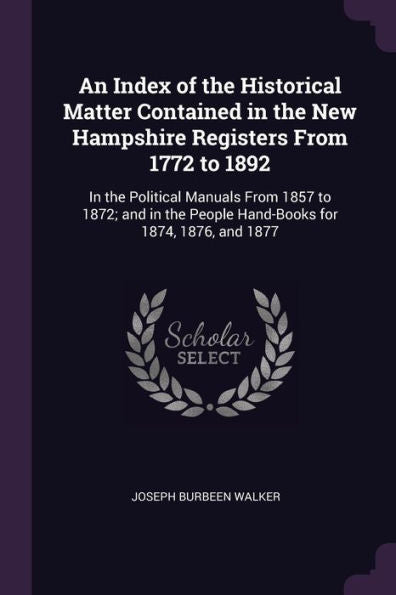 An Index Of The Historical Matter Contained In The New Hampshire Registers From 1772 To 1892: In The Political Manuals From 1857 To 1872; And In The People Hand-Books For 1874, 1876, And 1877