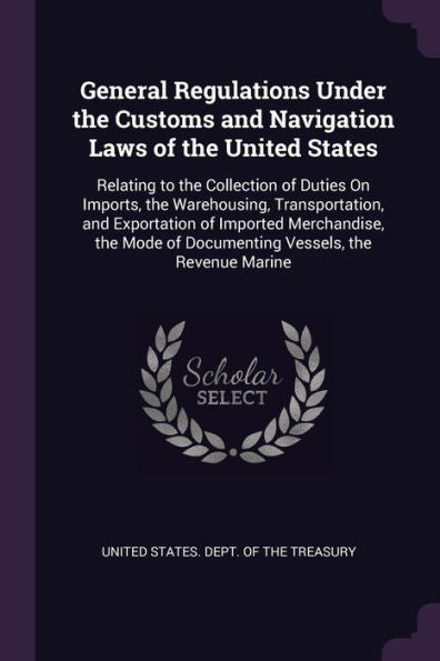 General Regulations Under The Customs And Navigation Laws Of The United States: Relating To The Collection Of Duties On Imports, The Warehousing, ... Of Documenting Vessels, The Revenue Marine