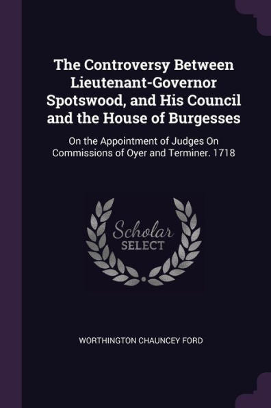 The Controversy Between Lieutenant-Governor Spotswood, And His Council And The House Of Burgesses: On The Appointment Of Judges On Commissions Of Oyer And Terminer. 1718