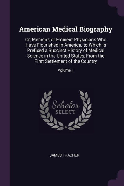American Medical Biography: Or, Memoirs Of Eminent Physicians Who Have Flourished In America. To Which Is Prefixed A Succinct History Of Medical ... The First Settlement Of The Country; Volume 1