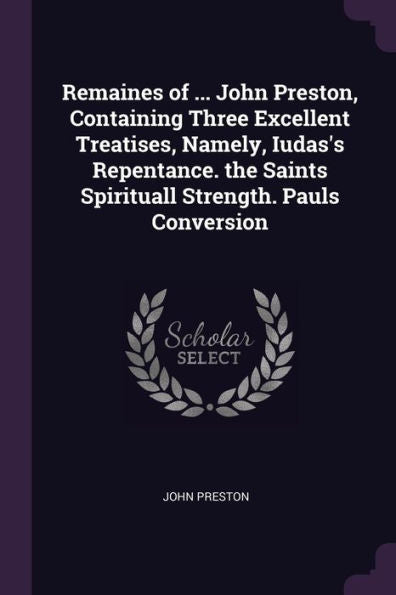 Remaines Of ... John Preston, Containing Three Excellent Treatises, Namely, Iudas's Repentance. The Saints Spirituall Strength. Pauls Conversion