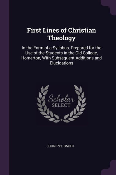 First Lines Of Christian Theology: In The Form Of A Syllabus, Prepared For The Use Of The Students In The Old College, Homerton, With Subsequent Additions And Elucidations