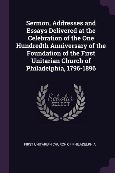Sermon, Addresses And Essays Delivered At The Celebration Of The One Hundredth Anniversary Of The Foundation Of The First Unitarian Church Of Philadelphia, 1796-1896