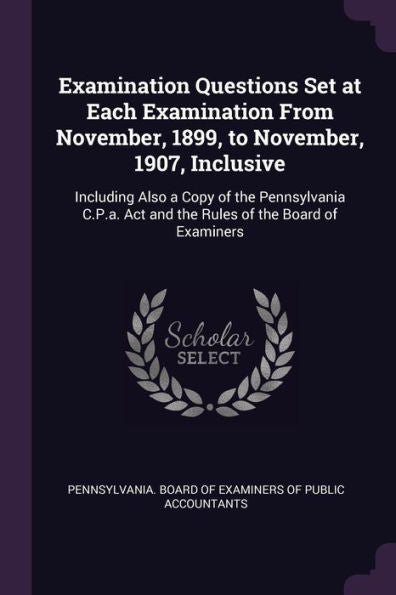 Examination Questions Set At Each Examination From November, 1899, To November, 1907, Inclusive: Including Also A Copy Of The Pennsylvania C.P.A. Act And The Rules Of The Board Of Examiners