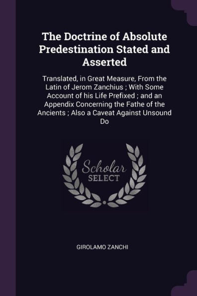 The Doctrine Of Absolute Predestination Stated And Asserted: Translated, In Great Measure, From The Latin Of Jerom Zanchius; With Some Account Of His ... Ancients; Also A Caveat Against Unsound Do