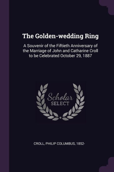The Golden-Wedding Ring: A Souvenir Of The Fiftieth Anniversary Of The Marriage Of John And Catharine Croll To Be Celebrated October 29, 1887