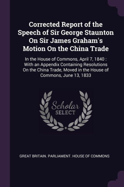Corrected Report Of The Speech Of Sir George Staunton On Sir James Graham's Motion On The China Trade: In The House Of Commons, April 7, 1840: With An ... Moved In The House Of Commons, June 13, 1833