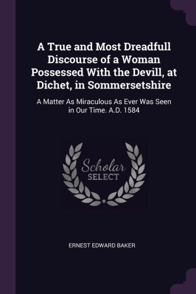 A True And Most Dreadfull Discourse Of A Woman Possessed With The Devill, At Dichet, In Sommersetshire: A Matter As Miraculous As Ever Was Seen In Our Time. A.D. 1584