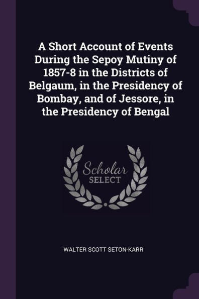 A Short Account Of Events During The Sepoy Mutiny Of 1857-8 In The Districts Of Belgaum, In The Presidency Of Bombay, And Of Jessore, In The Presidency Of Bengal