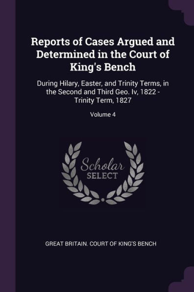 Reports Of Cases Argued And Determined In The Court Of King's Bench: During Hilary, Easter, And Trinity Terms, In The Second And Third Geo. Iv, 1822 - Trinity Term, 1827; Volume 4