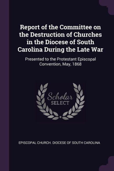 Report Of The Committee On The Destruction Of Churches In The Diocese Of South Carolina During The Late War: Presented To The Protestant Episcopal Convention, May, 1868
