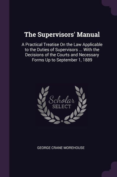 The Supervisors' Manual: A Practical Treatise On The Law Applicable To The Duties Of Supervisors ... With The Decisions Of The Courts And Necessary Forms Up To September 1, 1889