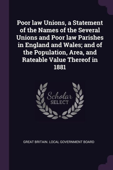Poor Law Unions, A Statement Of The Names Of The Several Unions And Poor Law Parishes In England And Wales; And Of The Population, Area, And Rateable Value Thereof In 1881