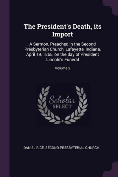The President's Death, Its Import: A Sermon, Preached In The Second Presbyterian Church, Lafayette, Indiana, April 19, 1865, On The Day Of President Lincoln's Funeral; Volume 2