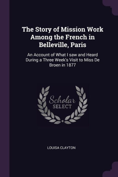 The Story Of Mission Work Among The French In Belleville, Paris: An Account Of What I Saw And Heard During A Three Week's Visit To Miss De Broen In 1877