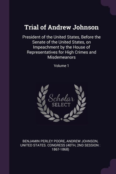 Trial Of Andrew Johnson: President Of The United States, Before The Senate Of The United States, On Impeachment By The House Of Representatives For High Crimes And Misdemeanors; Volume 1