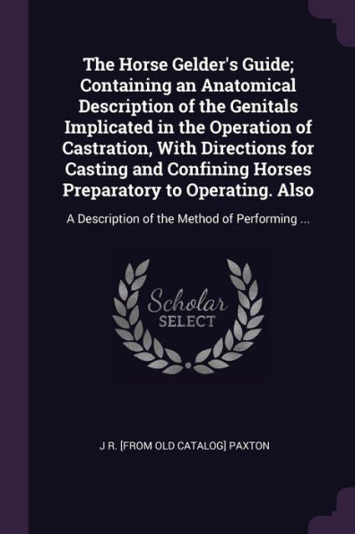 The Horse Gelder's Guide; Containing An Anatomical Description Of The Genitals Implicated In The Operation Of Castration, With Directions For Casting ... A Description Of The Method Of Performing ...