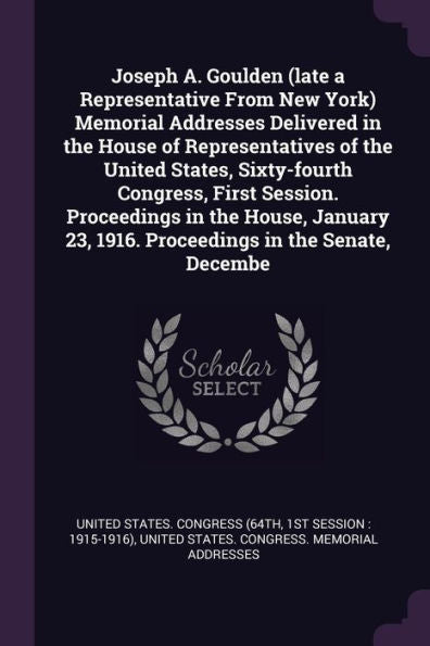 Joseph A. Goulden (Late A Representative From New York) Memorial Addresses Delivered In The House Of Representatives Of The United States, ... 23, 1916. Proceedings In The Senate, Decembe