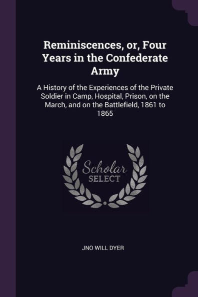 Reminiscences, Or, Four Years In The Confederate Army: A History Of The Experiences Of The Private Soldier In Camp, Hospital, Prison, On The March, And On The Battlefield, 1861 To 1865