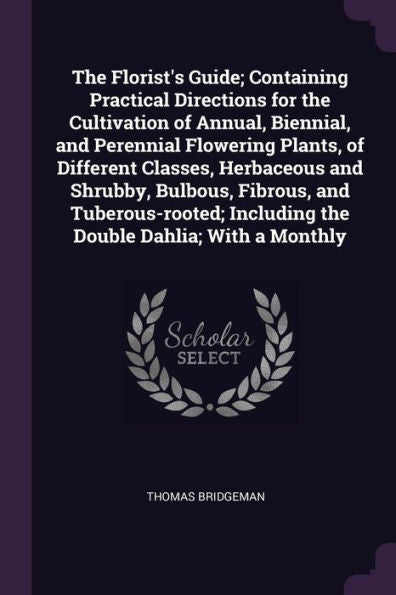 The Florist's Guide; Containing Practical Directions For The Cultivation Of Annual, Biennial, And Perennial Flowering Plants, Of Different Classes, ... Including The Double Dahlia; With A Monthly