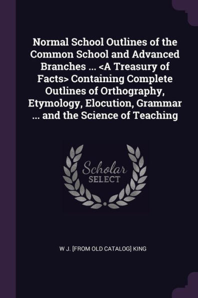 Normal School Outlines Of The Common School And Advanced Branches ... Containing Complete Outlines Of Orthography, Etymology, Elocution, Grammar ... And The Science Of Teaching