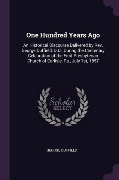 One Hundred Years Ago: An Historical Discourse Delivered By Rev. George Duffield, D.D., During The Centenary Celebration Of The First Presbyterian Church Of Carlisle, Pa., July 1St, 1857