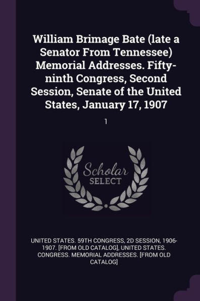 William Brimage Bate (Late A Senator From Tennessee) Memorial Addresses. Fifty-Ninth Congress, Second Session, Senate Of The United States, January 17, 1907: 1