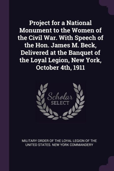 Project For A National Monument To The Women Of The Civil War. With Speech Of The Hon. James M. Beck, Delivered At The Banquet Of The Loyal Legion, New York, October 4Th, 1911