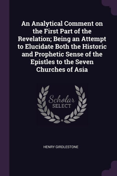 An Analytical Comment On The First Part Of The Revelation; Being An Attempt To Elucidate Both The Historic And Prophetic Sense Of The Epistles To The Seven Churches Of Asia