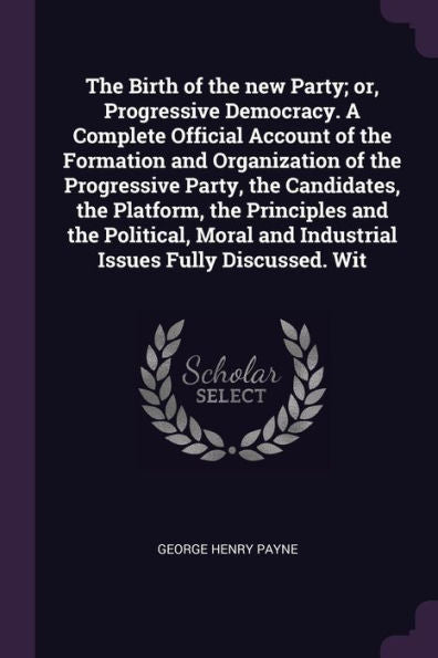 The Birth Of The New Party; Or, Progressive Democracy. A Complete Official Account Of The Formation And Organization Of The Progressive Party, The ... And Industrial Issues Fully Discussed. Wit