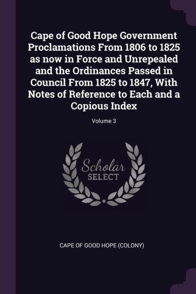 Cape Of Good Hope Government Proclamations From 1806 To 1825 As Now In Force And Unrepealed And The Ordinances Passed In Council From 1825 To 1847, ... To Each And A Copious Index; Volume 3