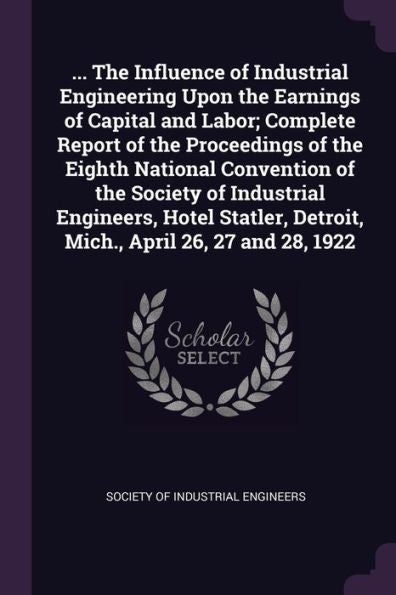 ... The Influence Of Industrial Engineering Upon The Earnings Of Capital And Labor; Complete Report Of The Proceedings Of The Eighth National ... Detroit, Mich., April 26, 27 And 28, 1922