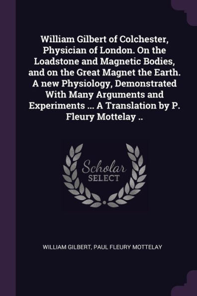 William Gilbert Of Colchester, Physician Of London. On The Loadstone And Magnetic Bodies, And On The Great Magnet The Earth. A New Physiology, ... ... A Translation By P. Fleury Mottelay ..
