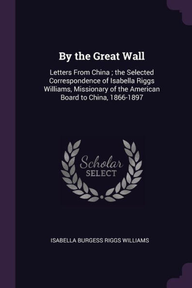 By The Great Wall: Letters From China; The Selected Correspondence Of Isabella Riggs Williams, Missionary Of The American Board To China, 1866-1897