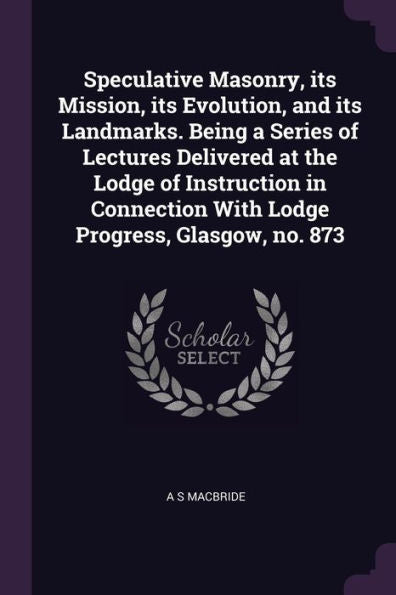 Speculative Masonry, Its Mission, Its Evolution, And Its Landmarks. Being A Series Of Lectures Delivered At The Lodge Of Instruction In Connection With Lodge Progress, Glasgow, No. 873
