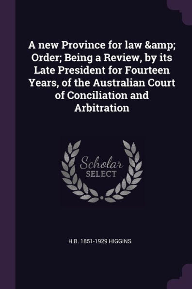 A New Province For Law & Order; Being A Review, By Its Late President For Fourteen Years, Of The Australian Court Of Conciliation And Arbitration