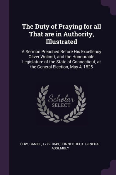 The Duty Of Praying For All That Are In Authority, Illustrated: A Sermon Preached Before His Excellency Oliver Wolcott, And The Honourable Legislature ... At The General Election, May 4, 1825