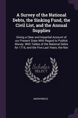 A Survey Of The National Debts, The Sinking Fund, The Civil List, And The Annual Supplies: Giving A Clear And Impartial Account Of Our Present State ... For 1716, And The Five Last Years; The Nav