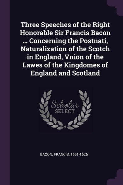 Three Speeches Of The Right Honorable Sir Francis Bacon ... Concerning The Postnati, Naturalization Of The Scotch In England, Vnion Of The Lawes Of The Kingdomes Of England And Scotland