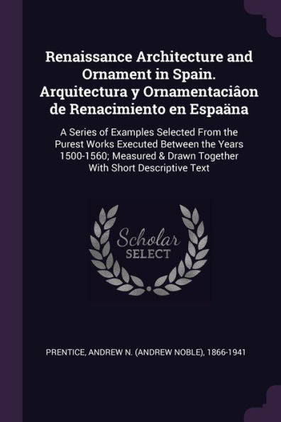 Renaissance Architecture And Ornament In Spain. Arquitectura Y Ornamentaci?N De Renacimiento En Espaäna: A Series Of Examples Selected From The ... & Drawn Together With Short Descriptive Text