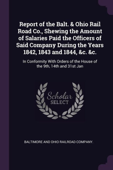 Report Of The Balt. & Ohio Rail Road Co., Shewing The Amount Of Salaries Paid The Officers Of Said Company During The Years 1842, 1843 And 1844, &C. ... Of The House Of The 9Th, 14Th And 31St Jan