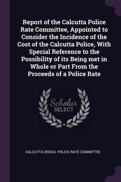 Report Of The Calcutta Police Rate Committee, Appointed To Consider The Incidence Of The Cost Of The Calcutta Police, With Special Reference To The ... Or Part From The Proceeds Of A Police Rate