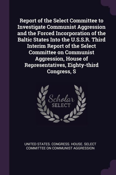 Report Of The Select Committee To Investigate Communist Aggression And The Forced Incorporation Of The Baltic States Into The U.S.S.R. Third Interim ... Of Representatives, Eighty-Third Congress, S
