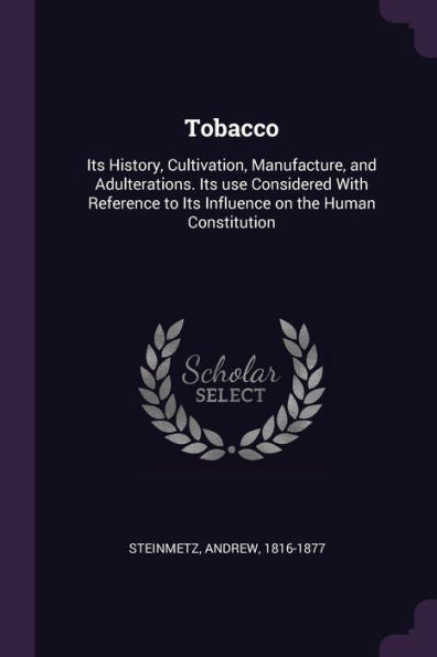 Tobacco: Its History, Cultivation, Manufacture, And Adulterations. Its Use Considered With Reference To Its Influence On The Human Constitution