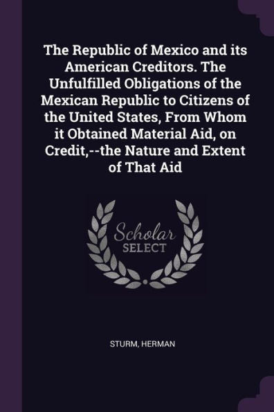The Republic Of Mexico And Its American Creditors. The Unfulfilled Obligations Of The Mexican Republic To Citizens Of The United States, From Whom It ... Credit, --The Nature And Extent Of That Aid