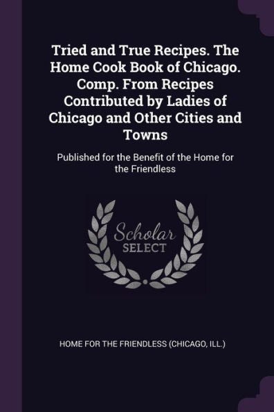 Tried And True Recipes. The Home Cook Book Of Chicago. Comp. From Recipes Contributed By Ladies Of Chicago And Other Cities And Towns: Published For The Benefit Of The Home For The Friendless
